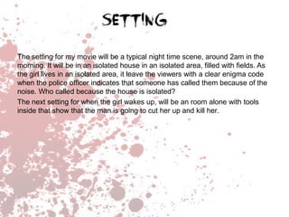 The setting for my movie will be a typical night time scene, around 2am in the
morning. It will be in an isolated house in an isolated area, filled with fields. As
the girl lives in an isolated area, it leave the viewers with a clear enigma code
when the police officer indicates that someone has called them because of the
noise. Who called because the house is isolated?
The next setting for when the girl wakes up, will be an room alone with tools
inside that show that the man is going to cut her up and kill her.

 