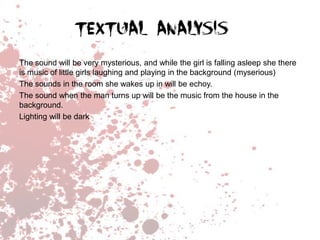 The sound will be very mysterious, and while the girl is falling asleep she there
is music of little girls laughing and playing in the background (myserious)
The sounds in the room she wakes up in will be echoy.
The sound when the man turns up will be the music from the house in the
background.
Lighting will be dark

 