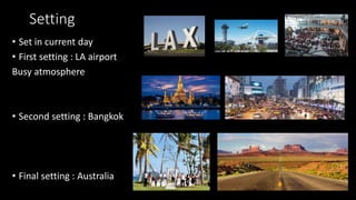 Setting
• Set in current day
• First setting : LA airport
Busy atmosphere
• Second setting : Bangkok
• Final setting : Australia
 