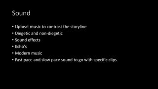 Sound
• Upbeat music to contrast the storyline
• Diegetic and non-diegetic
• Sound effects
• Echo's
• Modern music
• Fast pace and slow pace sound to go with specific clips
 
