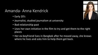 Amanda- Anna Kendrick
• Early 20’s
• Journalist, studied journalism at university
• Bad relationship past
• Uses her own initiative in the film to try and get them to the right
places
• Her ex-boyfriend lives in Bangkok after he moved away, she knows
where he lives and asks him to help them get back.
 