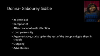 Donna- Gabourey Sidibe
• 25 years old
• Receptionist
• Attracts a lot of male attention
• Loud personality
• Argumentative, sticks up for the rest of the group and gets them in
trouble
• Outgoing
• Adventurous
 