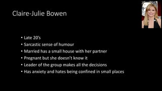 Claire-Julie Bowen
• Late 20’s
• Sarcastic sense of humour
• Married has a small house with her partner
• Pregnant but she doesn’t know it
• Leader of the group makes all the decisions
• Has anxiety and hates being confined in small places
 