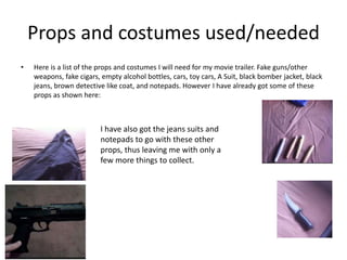 Props and costumes used/needed
• Here is a list of the props and costumes I will need for my movie trailer. Fake guns/other
weapons, fake cigars, empty alcohol bottles, cars, toy cars, A Suit, black bomber jacket, black
jeans, brown detective like coat, and notepads. However I have already got some of these
props as shown here:
I have also got the jeans suits and
notepads to go with these other
props, thus leaving me with only a
few more things to collect.
 