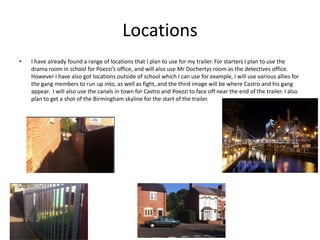 Locations
• I have already found a range of locations that I plan to use for my trailer. For starters I plan to use the
drama room in school for Poezzi’s office, and will also use Mr Dochertys room as the detectives office.
However I have also got locations outside of school which I can use for example, I will use various allies for
the gang members to run up into, as well as fight, and the third image will be where Castro and his gang
appear. I will also use the canals in town for Castro and Poezzi to face off near the end of the trailer. I also
plan to get a shot of the Birmingham skyline for the start of the trailer.
 
