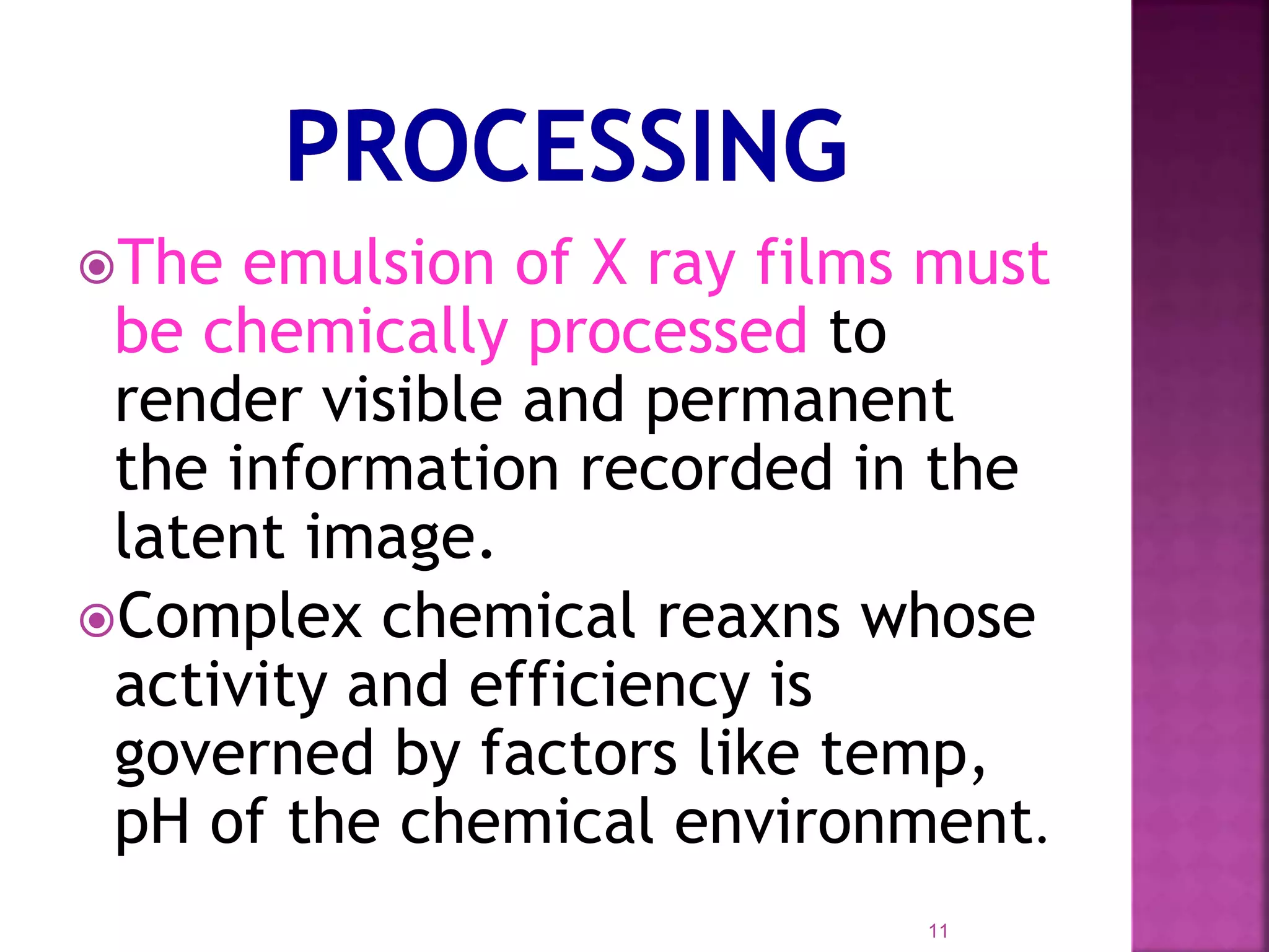 The emulsion of X ray films must
be chemically processed to
render visible and permanent
the information recorded in the
latent image.
Complex chemical reaxns whose
activity and efficiency is
governed by factors like temp,
pH of the chemical environment.
11
 