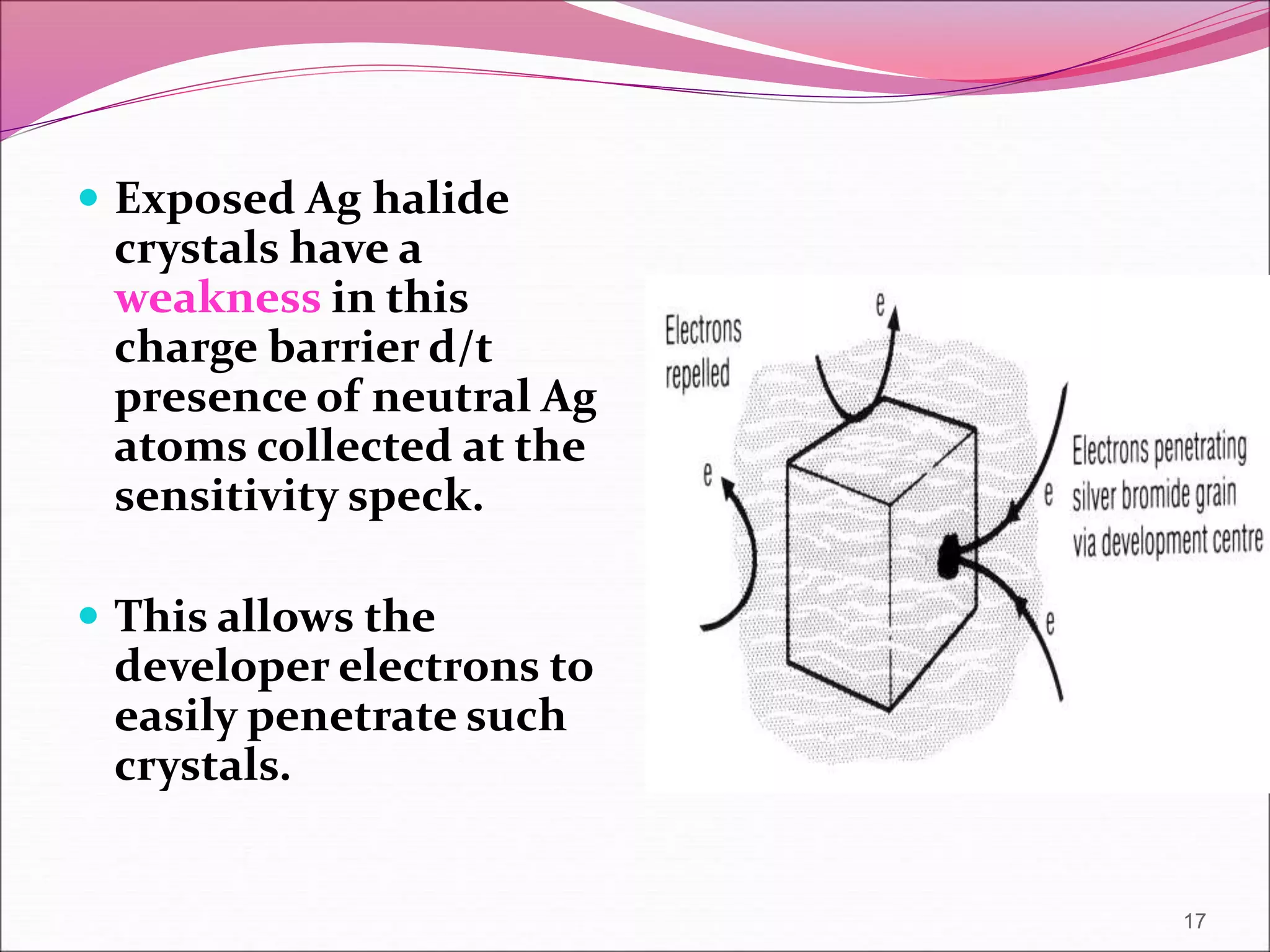  Exposed Ag halide
crystals have a
weakness in this
charge barrier d/t
presence of neutral Ag
atoms collected at the
sensitivity speck.
 This allows the
developer electrons to
easily penetrate such
crystals.
17
 
