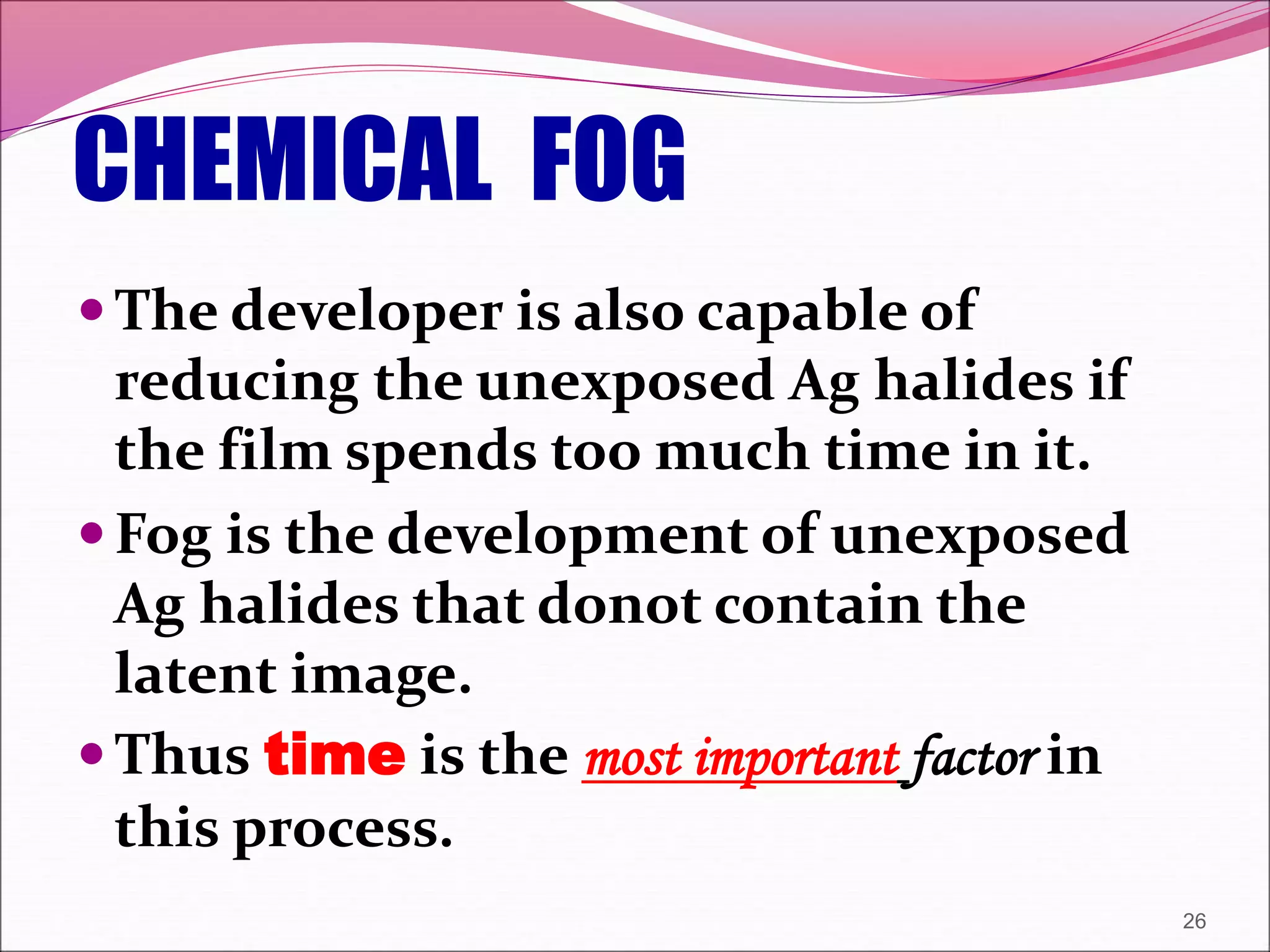 CHEMICAL FOG
The developer is also capable of
reducing the unexposed Ag halides if
the film spends too much time in it.
Fog is the development of unexposed
Ag halides that donot contain the
latent image.
Thus time is the most important factor in
this process.
26
 