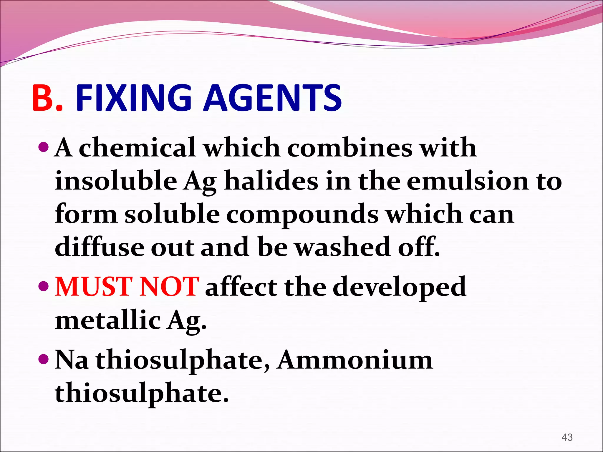 B. FIXING AGENTS
A chemical which combines with
insoluble Ag halides in the emulsion to
form soluble compounds which can
diffuse out and be washed off.
MUST NOT affect the developed
metallic Ag.
Na thiosulphate, Ammonium
thiosulphate.
43
 