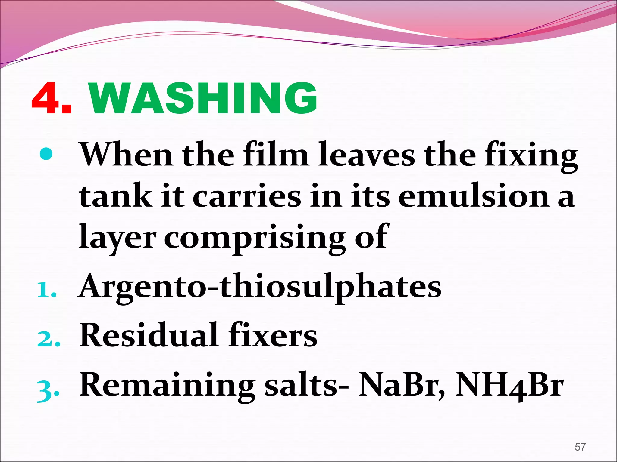 4. WASHING
 When the film leaves the fixing
tank it carries in its emulsion a
layer comprising of
1. Argento-thiosulphates
2. Residual fixers
3. Remaining salts- NaBr, NH4Br
57
 