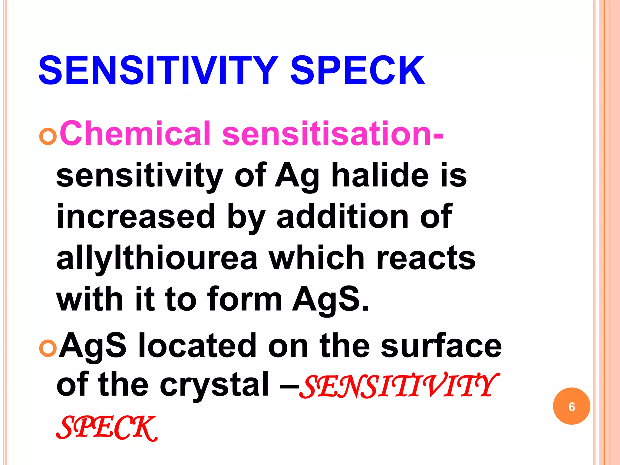 SENSITIVITY SPECK
Chemical sensitisation-
sensitivity of Ag halide is
increased by addition of
allylthiourea which reacts
with it to form AgS.
AgS located on the surface
of the crystal –SENSITIVITY
SPECK
6
 