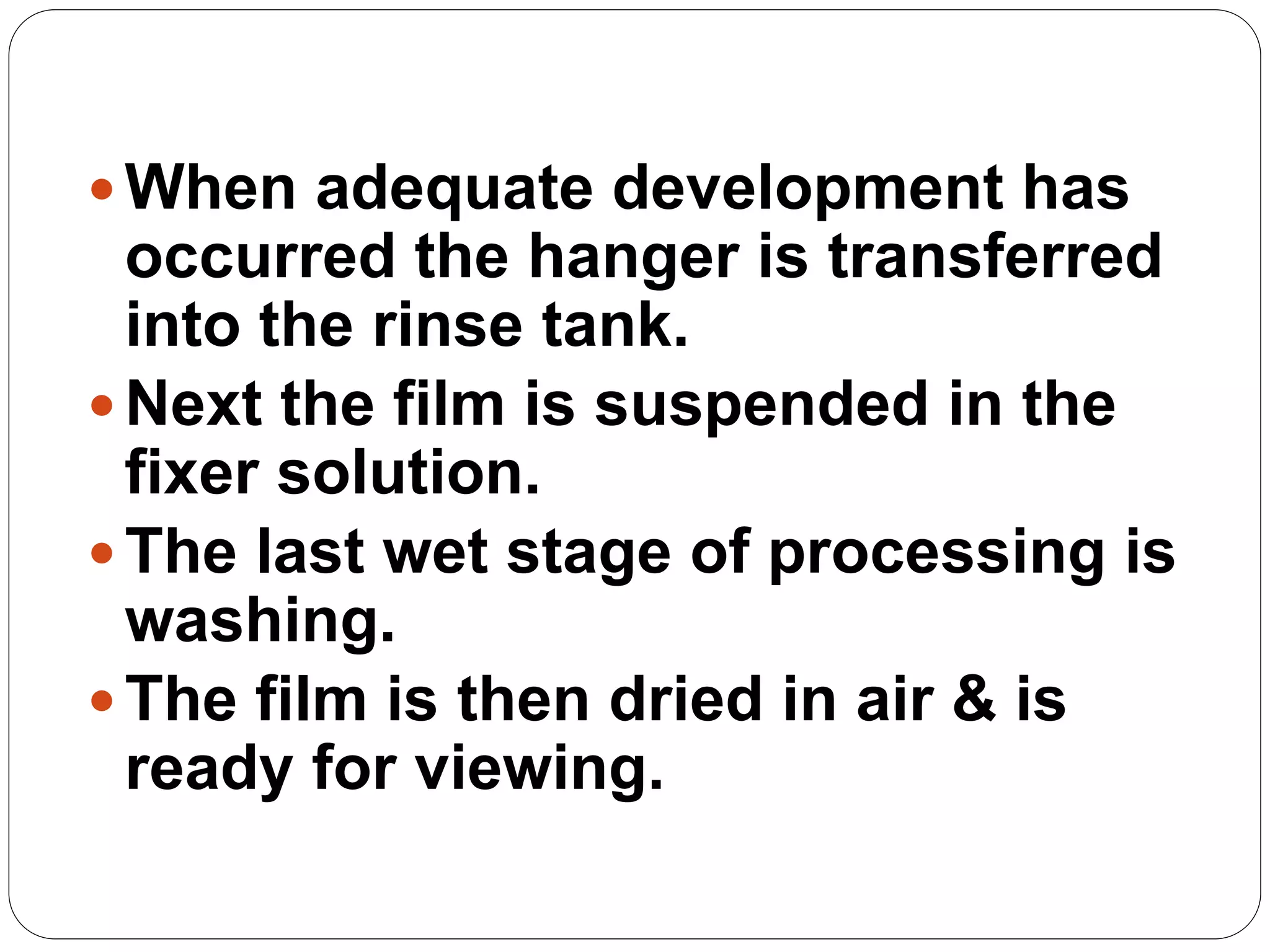 65
When adequate development has
occurred the hanger is transferred
into the rinse tank.
Next the film is suspended in the
fixer solution.
The last wet stage of processing is
washing.
The film is then dried in air & is
ready for viewing.
 