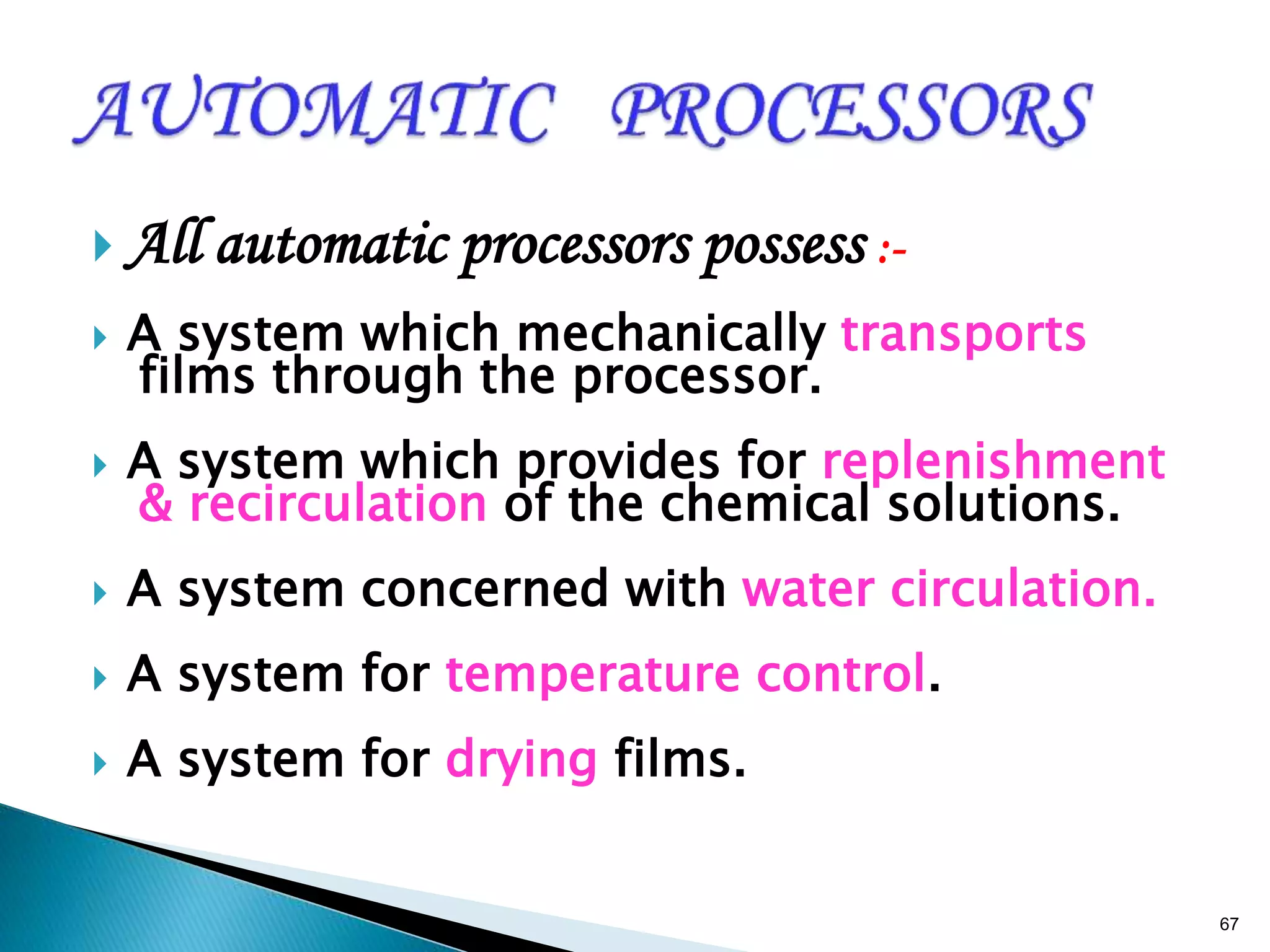  All automatic processors possess :-
 A system which mechanically transports
films through the processor.
 A system which provides for replenishment
& recirculation of the chemical solutions.
 A system concerned with water circulation.
 A system for temperature control.
 A system for drying films.
67
 