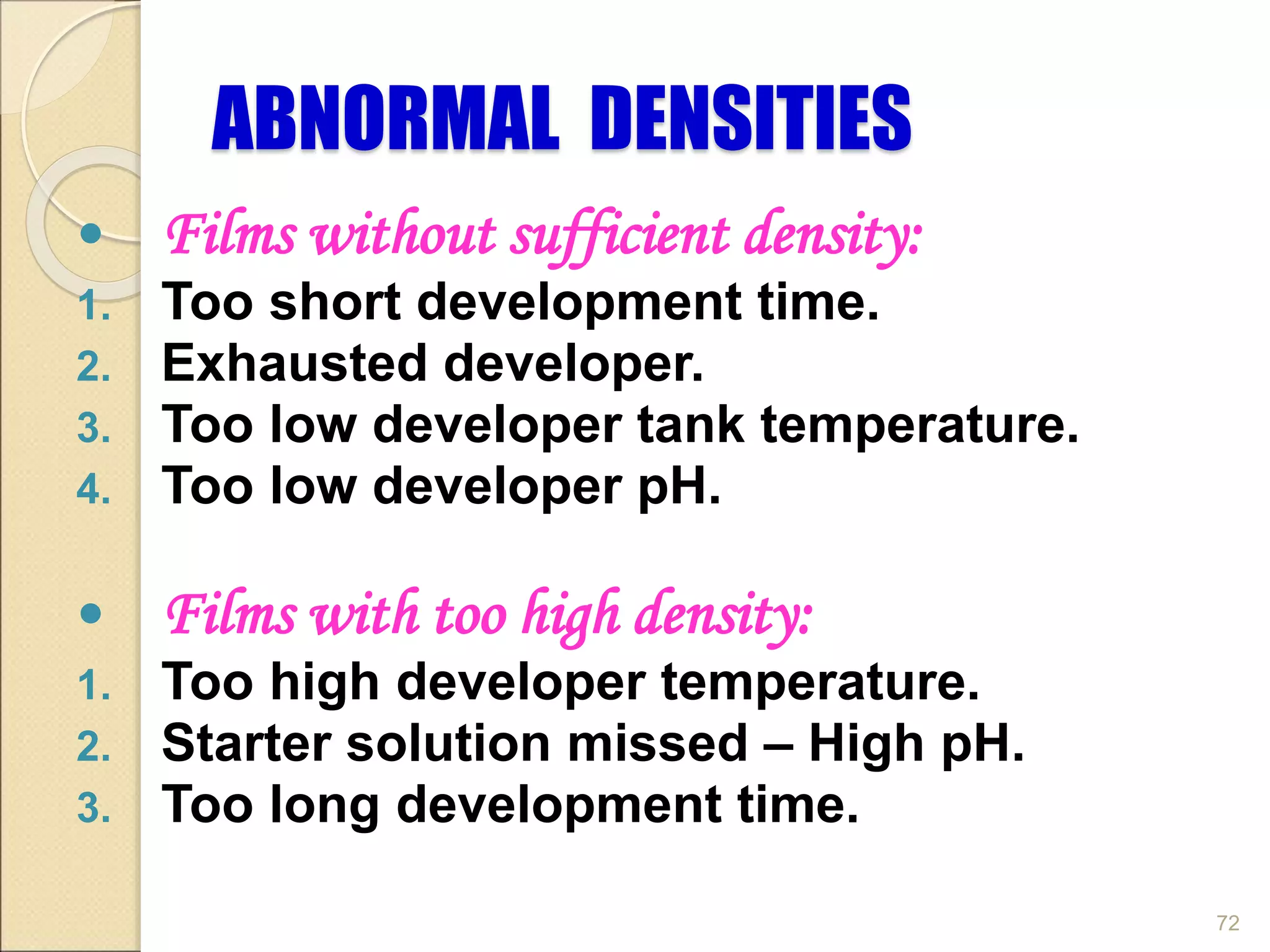 ABNORMAL DENSITIES
 Films without sufficient density:
1. Too short development time.
2. Exhausted developer.
3. Too low developer tank temperature.
4. Too low developer pH.
 Films with too high density:
1. Too high developer temperature.
2. Starter solution missed – High pH.
3. Too long development time.
72
 