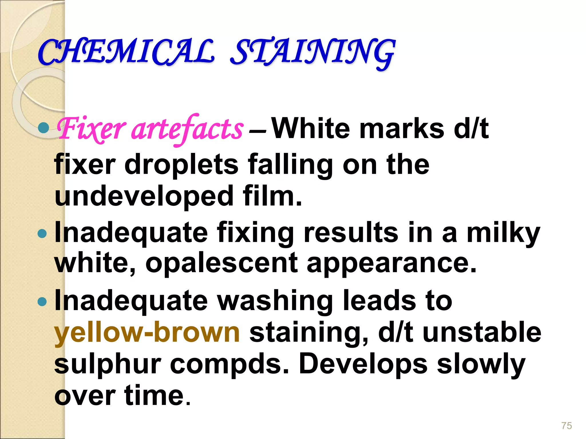CHEMICAL STAINING
Fixer artefacts – White marks d/t
fixer droplets falling on the
undeveloped film.
 Inadequate fixing results in a milky
white, opalescent appearance.
 Inadequate washing leads to
yellow-brown staining, d/t unstable
sulphur compds. Develops slowly
over time.
75
 