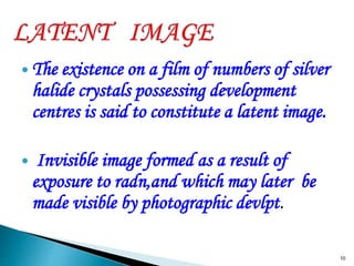  The existence on a film of numbers of silver
halide crystals possessing development
centres is said to constitute a latent image.
 Invisible image formed as a result of
exposure to radn,and which may later be
made visible by photographic devlpt.
10
 