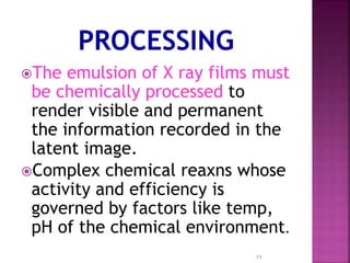 The emulsion of X ray films must
be chemically processed to
render visible and permanent
the information recorded in the
latent image.
Complex chemical reaxns whose
activity and efficiency is
governed by factors like temp,
pH of the chemical environment.
11
 