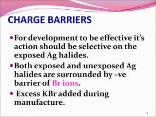 CHARGE BARRIERS
For development to be effective it’s
action should be selective on the
exposed Ag halides.
Both exposed and unexposed Ag
halides are surrounded by –ve
barrier of Br ions.
 Excess KBr added during
manufacture.
15
 