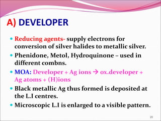 A) DEVELOPER
 Reducing agents- supply electrons for
conversion of silver halides to metallic silver.
 Phenidone, Metol, Hydroquinone – used in
different combns.
 MOA: Developer + Ag ions  ox.developer +
Ag atoms + (H)ions
 Black metallic Ag thus formed is deposited at
the L.I centres.
 Microscopic L.I is enlarged to a visible pattern.
20
 