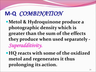 M-Q COMBINATION
Metol & Hydroquinone produce a
photographic density which is
greater than the sum of the effects
they produce when used separately -
Superadditivity.
HQ reacts with some of the oxidized
metol and regenerates it thus
prolonging its action.
24
 