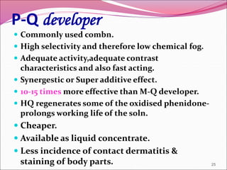 P-Q developer
 Commonly used combn.
 High selectivity and therefore low chemical fog.
 Adequate activity,adequate contrast
characteristics and also fast acting.
 Synergestic or Super additive effect.
 10-15 times more effective than M-Q developer.
 HQ regenerates some of the oxidised phenidone-
prolongs working life of the soln.
 Cheaper.
 Available as liquid concentrate.
 Less incidence of contact dermatitis &
staining of body parts. 25
 