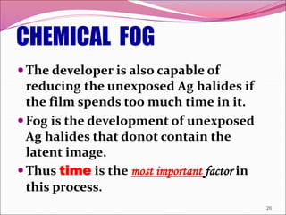 CHEMICAL FOG
The developer is also capable of
reducing the unexposed Ag halides if
the film spends too much time in it.
Fog is the development of unexposed
Ag halides that donot contain the
latent image.
Thus time is the most important factor in
this process.
26
 
