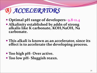  Optimal pH range of developers- 9.8-11.4
 Alkalinity established by addn of strong
alkalis like K carbonate, KOH,NaOH, Na
carbonate.
 This alkali is known as an accelerator, since its
effect is to accelerate the developing process.
 Too high pH- Over active.
 Too low pH- Sluggish reaxn.
28
B) ACCELERATORS
 