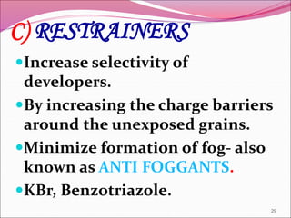 C) RESTRAINERS
Increase selectivity of
developers.
By increasing the charge barriers
around the unexposed grains.
Minimize formation of fog- also
known as ANTI FOGGANTS.
KBr, Benzotriazole.
29
 