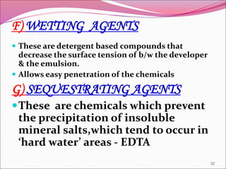 F) WETTING AGENTS
 These are detergent based compounds that
decrease the surface tension of b/w the developer
& the emulsion.
 Allows easy penetration of the chemicals
G) SEQUESTRATING AGENTS
These are chemicals which prevent
the precipitation of insoluble
mineral salts,which tend to occur in
‘hard water’ areas - EDTA
32
 