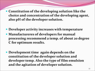  Constitution of the developing solution like the
choice and concentration of the developing agent,
also pH of the developer solution.
 Developer activity increases with temperature
 Manufactureres of developers for manual
processing recommend a temp. of about 20 degree
C for optimum results.
 Development time again depends on the
constitution of the developer solution and
developer temp. Also the type of film emulsion
and the agitation of developer solution.
35
 