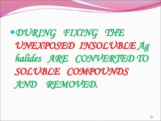 DURING FIXING THE
UNEXPOSED INSOLUBLE Ag
halides ARE CONVERTED TO
SOLUBLE COMPOUNDS
AND REMOVED.
39
 