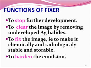 FUNCTIONS OF FIXER
To stop further development.
To clear the image by removing
undeveloped Ag halides.
To fix the image, ie to make it
chemically and radiologicaly
stable and storable.
To harden the emulsion.
40
 