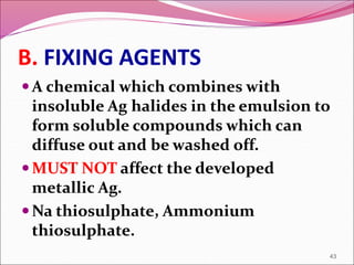B. FIXING AGENTS
A chemical which combines with
insoluble Ag halides in the emulsion to
form soluble compounds which can
diffuse out and be washed off.
MUST NOT affect the developed
metallic Ag.
Na thiosulphate, Ammonium
thiosulphate.
43
 