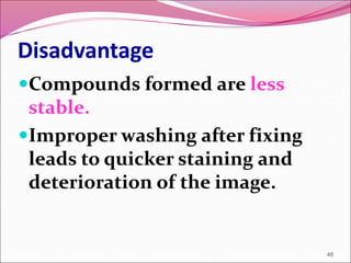 Disadvantage
Compounds formed are less
stable.
Improper washing after fixing
leads to quicker staining and
deterioration of the image.
46
 