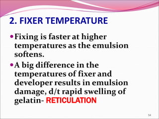 2. FIXER TEMPERATURE
Fixing is faster at higher
temperatures as the emulsion
softens.
A big difference in the
temperatures of fixer and
developer results in emulsion
damage, d/t rapid swelling of
gelatin- RETICULATION
54
 