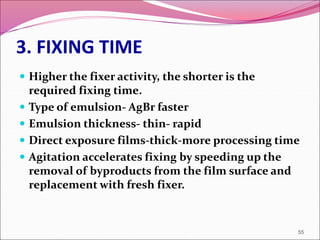 3. FIXING TIME
 Higher the fixer activity, the shorter is the
required fixing time.
 Type of emulsion- AgBr faster
 Emulsion thickness- thin- rapid
 Direct exposure films-thick-more processing time
 Agitation accelerates fixing by speeding up the
removal of byproducts from the film surface and
replacement with fresh fixer.
55
 