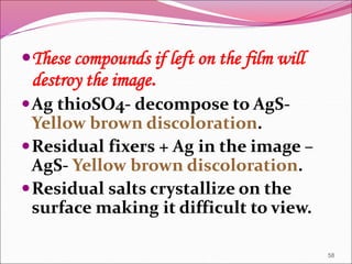 These compounds if left on the film will
destroy the image.
Ag thioSO4- decompose to AgS-
Yellow brown discoloration.
Residual fixers + Ag in the image –
AgS- Yellow brown discoloration.
Residual salts crystallize on the
surface making it difficult to view.
58
 