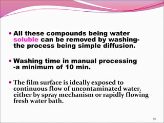  All these compounds being water
soluble can be removed by washing-
the process being simple diffusion.
 Washing time in manual processing
-a minimum of 10 min.
 The film surface is ideally exposed to
continuous flow of uncontaminated water,
either by spray mechanism or rapidly flowing
fresh water bath.
59
 