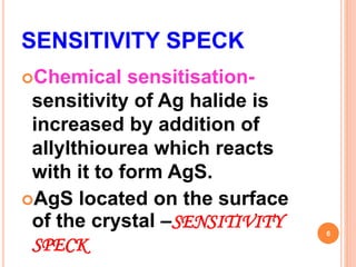 SENSITIVITY SPECK
Chemical sensitisation-
sensitivity of Ag halide is
increased by addition of
allylthiourea which reacts
with it to form AgS.
AgS located on the surface
of the crystal –SENSITIVITY
SPECK
6
 