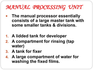 MANUAL PROCESSING UNIT
62
 The manual processor essentially
consists of a large master tank with
some smaller tanks & divisions.
1. A lidded tank for developer
2. A compartment for rinsing (tap
water)
3. A tank for fixer
4. A large compartment of water for
washing the fixed films.
 
