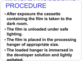 MANUAL PROCESSING
PROCEDURE
64
After exposure the cassette
containing the film is taken to the
dark room.
The film is unloaded under safe
lighting.
The film is placed in the processing
hanger of appropriate size.
The loaded hanger is immersed in
the developer solution and lightly
 