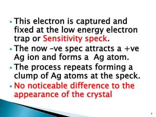  This electron is captured and
fixed at the low energy electron
trap or Sensitivity speck.
 The now –ve spec attracts a +ve
Ag ion and forms a Ag atom.
 The process repeats forming a
clump of Ag atoms at the speck.
 No noticeable difference to the
appearance of the crystal
8
 
