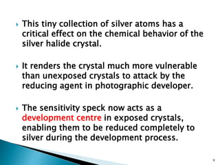  This tiny collection of silver atoms has a
critical effect on the chemical behavior of the
silver halide crystal.
 It renders the crystal much more vulnerable
than unexposed crystals to attack by the
reducing agent in photographic developer.
 The sensitivity speck now acts as a
development centre in exposed crystals,
enabling them to be reduced completely to
silver during the development process.
9
 