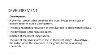 DEVELOPEMENT
Development:
• A chemical process that amplifies the latent image by a factor of
millions to form visible silver pattern.
• The basic reaction is reduction of the silver ion to black metallic silver.
• The developer is the reducing agent.
• Initiated at the latent image speck.
• The role of the silver atoms in the in the latent image is to catalyze
the reduction of the silver ions in the grains by the developing
chemicals.
 
