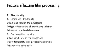 Factors affecting film processing
1. Film density
A. Increased film density
Too long time in the developer.
High temperature of processing solution.
Incorrectly mixed developer.
B. Decrease film density.
Too short time in the developer.
Low temperature of processing solution.
Exhausted developer.
 