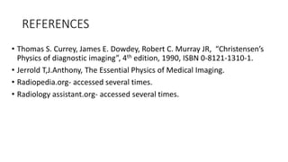 REFERENCES
• Thomas S. Currey, James E. Dowdey, Robert C. Murray JR, “Christensen’s
Physics of diagnostic imaging”, 4th edition, 1990, ISBN 0-8121-1310-1.
• Jerrold T,J.Anthony, The Essential Physics of Medical Imaging.
• Radiopedia.org- accessed several times.
• Radiology assistant.org- accessed several times.
 