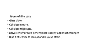 Types of film base
• Glass plate.
• Cellulose nitrate.
• Cellulose triacetate.
• polyester; improved dimensional stability and much stronger.
• Blue tint: easier to look at and less eye strain.
 