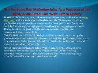 WASHINGTON, May 27, 2015 /PRNewswire-USNewswire/ — Film Producer Ben
McConley, with the assistance of his advisors at the Washington D.C.-based
public affairs firm CapitalKeys, announces his participation as a Producer in
‘Walt Before Mickey’, the highly anticipated biopic on the early years of Walt
Disney based on the book with the same name written by Timothy
Susanin and Diane Disney Miller.
This family film marks Mr. McConley’s 16th film as a producer. Recently, the
producers signed a domestic distribution deal with Voltage Pictures, distributors
of such films as Dallas Buyers Club and the Hurt Locker and an international
distribution deal with Mission Pictures.
“It’s a beautiful portrayal of a side of Walt Disney never before seen!” says
actor David Henrie who plays Rudy Ising in the film. Award winning
actor Hunter Gomez says, “This is my proudest film. We’re showing a side
of Walt Disney that most don’t even know existed.”
 