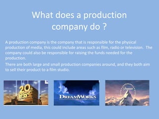 What does a production company do ? A production company is the company that is responsible for the physical production of media, this could include areas such as film, radio or television.  The company could also be responsible for raising the funds needed for the production.  There are both large and small production companies around, and they both aim to sell their product to a film studio.  
