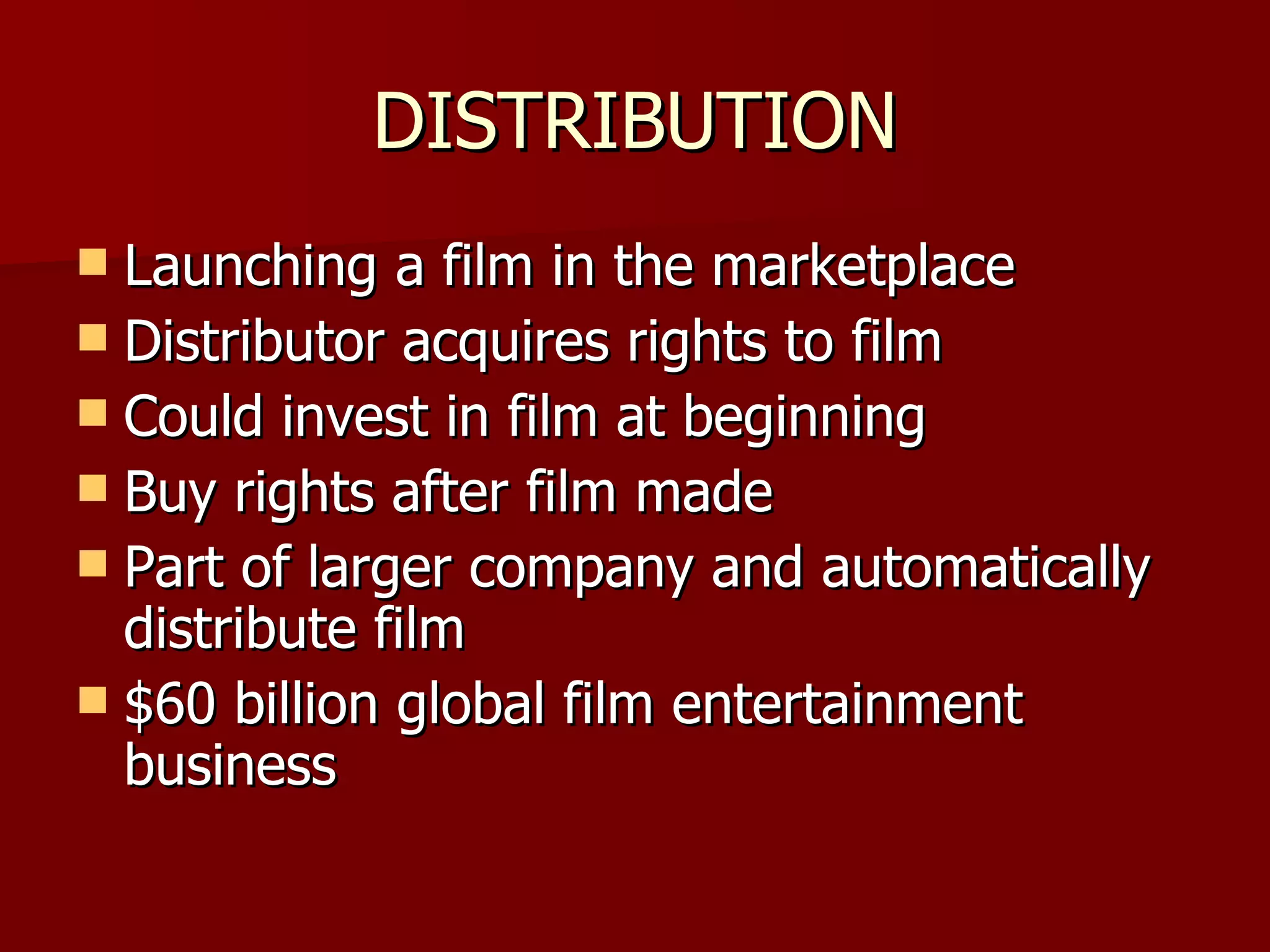 DISTRIBUTION Launching a film in the marketplace Distributor acquires rights to film Could invest in film at beginning Buy rights after film made Part of larger company and automatically distribute film $60 billion global film entertainment business 